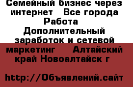 Семейный бизнес через интернет - Все города Работа » Дополнительный заработок и сетевой маркетинг   . Алтайский край,Новоалтайск г.